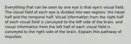 Everything that can be seen by one eye is that eye's visual field. The visual field of each eye is divided into two regions: the nasal half and the temporal half. Visual information from the right half of each visual field is conveyed to the left side of the brain, and visual information from the left half of each visual field is conveyed to the right side of the brain. Explain this pathway of impulses.