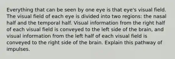 Everything that can be seen by one eye is that eye's visual field. The visual field of each eye is divided into two regions: the nasal half and the temporal half. Visual information from the right half of each visual field is conveyed to the left side of the brain, and visual information from the left half of each visual field is conveyed to the right side of the brain. Explain this pathway of impulses.