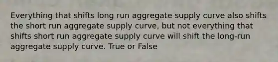 Everything that shifts long run aggregate supply curve also shifts the short run aggregate supply curve, but not everything that shifts short run aggregate supply curve will shift the long-run aggregate supply curve. True or False