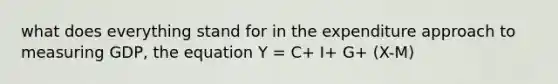 what does everything stand for in the expenditure approach to measuring GDP, the equation Y = C+ I+ G+ (X-M)