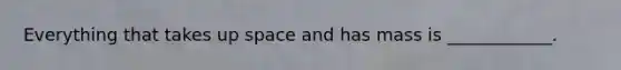 Everything that takes up space and has mass is ____________.