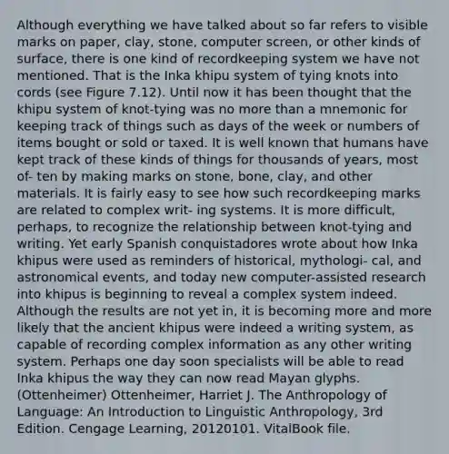 Although everything we have talked about so far refers to visible marks on paper, clay, stone, computer screen, or other kinds of surface, there is one kind of recordkeeping system we have not mentioned. That is the Inka khipu system of tying knots into cords (see Figure 7.12). Until now it has been thought that the khipu system of knot-tying was no more than a mnemonic for keeping track of things such as days of the week or numbers of items bought or sold or taxed. It is well known that humans have kept track of these kinds of things for thousands of years, most of- ten by making marks on stone, bone, clay, and other materials. It is fairly easy to see how such recordkeeping marks are related to complex writ- ing systems. It is more difficult, perhaps, to recognize the relationship between knot-tying and writing. Yet early Spanish conquistadores wrote about how Inka khipus were used as reminders of historical, mythologi- cal, and astronomical events, and today new computer-assisted research into khipus is beginning to reveal a complex system indeed. Although the results are not yet in, it is becoming more and more likely that the ancient khipus were indeed a writing system, as capable of recording complex information as any other writing system. Perhaps one day soon specialists will be able to read Inka khipus the way they can now read Mayan glyphs. (Ottenheimer) Ottenheimer, Harriet J. The Anthropology of Language: An Introduction to Linguistic Anthropology, 3rd Edition. Cengage Learning, 20120101. VitalBook file.