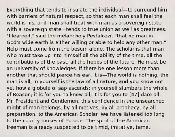 Everything that tends to insulate the individual—to surround him with barriers of natural respect, so that each man shall feel the world is his, and man shall treat with man as a sovereign state with a sovereign state—tends to true union as well as greatness. "I learned," said the melancholy Pestalozzi, "that no man in God's wide earth is either willing or able to help any other man." Help must come from the bosom alone. The scholar is that man who must take up into himself all the ability of the time, all the contributions of the past, all the hopes of the future. He must be an university of knowledges. If there be one lesson more than another that should pierce his ear, it is—The world is nothing, the man is all; in yourself is the law of all nature, and you know not yet how a globule of sap ascends; in yourself slumbers the whole of Reason; it is for you to know all; it is for you to [47] dare all. Mr. President and Gentlemen, this confidence in the unsearched might of man belongs, by all motives, by all prophecy, by all preparation, to the American Scholar. We have listened too long to the courtly muses of Europe. The spirit of the American freeman is already suspected to be timid, imitative, tame.