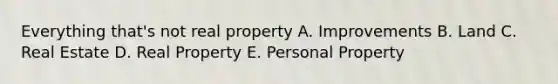 Everything that's not real property A. Improvements B. Land C. Real Estate D. Real Property E. Personal Property