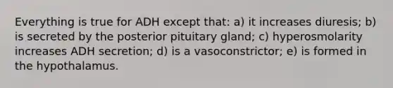 Everything is true for ADH except that: a) it increases diuresis; b) is secreted by the posterior pituitary gland; c) hyperosmolarity increases ADH secretion; d) is a vasoconstrictor; e) is formed in the hypothalamus.