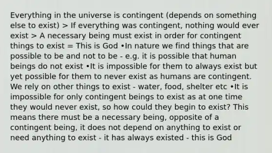 Everything in the universe is contingent (depends on something else to exist) > If everything was contingent, nothing would ever exist > A necessary being must exist in order for contingent things to exist = This is God •In nature we find things that are possible to be and not to be - e.g. it is possible that human beings do not exist •It is impossible for them to always exist but yet possible for them to never exist as humans are contingent. We rely on other things to exist - water, food, shelter etc •It is impossible for only contingent beings to exist as at one time they would never exist, so how could they begin to exist? This means there must be a necessary being, opposite of a contingent being, it does not depend on anything to exist or need anything to exist - it has always existed - this is God