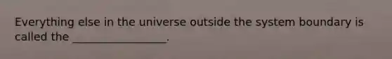 Everything else in the universe outside the system boundary is called the _________________.