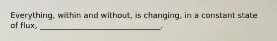 Everything, within and without, is changing, in a constant state of flux, _______________________________.