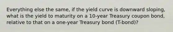 Everything else the same, if the yield curve is downward sloping, what is the yield to maturity on a 10-year Treasury coupon bond, relative to that on a one-year Treasury bond (T-bond)?