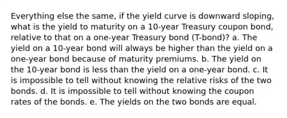 Everything else the same, if the yield curve is downward sloping, what is the yield to maturity on a 10-year Treasury coupon bond, relative to that on a one-year Treasury bond (T-bond)? a. The yield on a 10-year bond will always be higher than the yield on a one-year bond because of maturity premiums. b. The yield on the 10-year bond is <a href='https://www.questionai.com/knowledge/k7BtlYpAMX-less-than' class='anchor-knowledge'>less than</a> the yield on a one-year bond. c. It is impossible to tell without knowing the relative risks of the two bonds. d. It is impossible to tell without knowing the coupon rates of the bonds. e. The yields on the two bonds are equal.