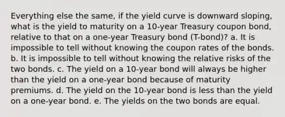 Everything else the same, if the yield curve is downward sloping, what is the yield to maturity on a 10-year Treasury coupon bond, relative to that on a one-year Treasury bond (T-bond)? a. It is impossible to tell without knowing the coupon rates of the bonds. b. It is impossible to tell without knowing the relative risks of the two bonds. c. The yield on a 10-year bond will always be higher than the yield on a one-year bond because of maturity premiums. d. The yield on the 10-year bond is less than the yield on a one-year bond. e. The yields on the two bonds are equal.