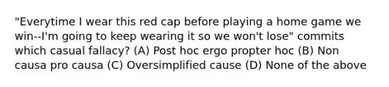 "Everytime I wear this red cap before playing a home game we win--I'm going to keep wearing it so we won't lose" commits which casual fallacy? (A) Post hoc ergo propter hoc (B) Non causa pro causa (C) Oversimplified cause (D) None of the above