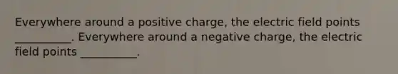 Everywhere around a positive charge, the electric field points __________. Everywhere around a negative charge, the electric field points __________.