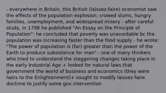 - everywhere in Britain, this British (laissez-faire) economist saw the effects of the population explosion: crowed slums, hungry families, unemployment, and widespread misery - after careful study, in 1798 he published "An Essay on the Principle of Population": he concluded that poverty was unavoidable bc the population was increasing faster than the food supply - he wrote: "The power of population is (far) greater than the power of the Earth to produce subsistence for man" - one of many thinkers who tried to understand the staggering changes taking place in the early Industrial Age + looked for natural laws that government the world of business and economics (they were heirs to the Enlightenment)+ sought to modify laissez-faire doctrine to justify some gov intervention