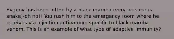 Evgeny has been bitten by a black mamba (very poisonous snake)-oh no!! You rush him to the emergency room where he receives via injection anti-venom specific to black mamba venom. This is an example of what type of adaptive immunity?