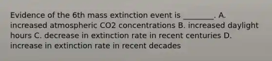 Evidence of the 6th mass extinction event is ________. A. increased atmospheric CO2 concentrations B. increased daylight hours C. decrease in extinction rate in recent centuries D. increase in extinction rate in recent decades