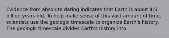 Evidence from absolute dating indicates that Earth is about 4.5 billion years old. To help make sense of this vast amount of time, scientists use the geologic timescale to organize Earth's history. The geologic timescale divides Earth's history into