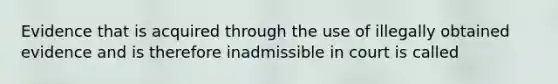 Evidence that is acquired through the use of illegally obtained evidence and is therefore inadmissible in court is called