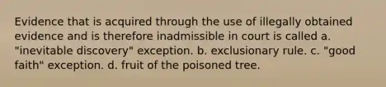 Evidence that is acquired through the use of illegally obtained evidence and is therefore inadmissible in court is called a. "inevitable discovery" exception. b. exclusionary rule. c. "good faith" exception. d. fruit of the poisoned tree.