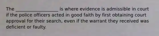 The ___________________ is where evidence is admissible in court if the police officers acted in good faith by first obtaining court approval for their search, even if the warrant they received was deficient or faulty.