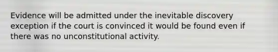 Evidence will be admitted under the inevitable discovery exception if the court is convinced it would be found even if there was no unconstitutional activity.