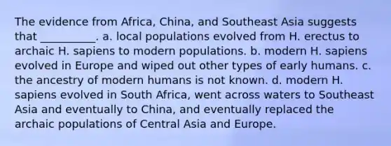 The evidence from Africa, China, and Southeast Asia suggests that __________. a. local populations evolved from H. erectus to archaic H. sapiens to modern populations. b. modern H. sapiens evolved in Europe and wiped out other types of early humans. c. the ancestry of modern humans is not known. d. modern H. sapiens evolved in South Africa, went across waters to Southeast Asia and eventually to China, and eventually replaced the archaic populations of Central Asia and Europe.