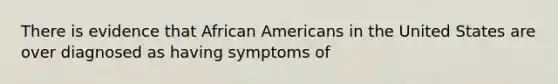 There is evidence that African Americans in the United States are over diagnosed as having symptoms of