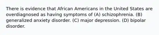 There is evidence that African Americans in the United States are overdiagnosed as having symptoms of (A) schizophrenia. (B) generalized anxiety disorder. (C) major depression. (D) bipolar disorder.