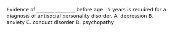 Evidence of _______ ________ before age 15 years is required for a diagnosis of antisocial personality disorder. A. depression B. anxiety C. conduct disorder D. psychopathy