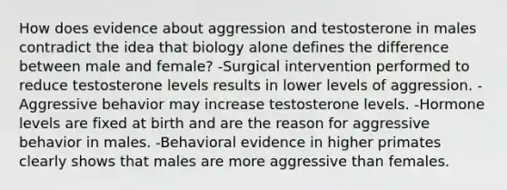 How does evidence about aggression and testosterone in males contradict the idea that biology alone defines the difference between male and female? -Surgical intervention performed to reduce testosterone levels results in lower levels of aggression. -Aggressive behavior may increase testosterone levels. -Hormone levels are fixed at birth and are the reason for aggressive behavior in males. -Behavioral evidence in higher primates clearly shows that males are more aggressive than females.