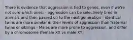 There is evidence that aggression is tied to genes, even if we're not sure which ones: - aggression can be selectively bred in animals and then passed on to the next generation - identical twins are more similar in their levels of aggression than fraternal twins or siblings - Males are more prone to aggression, and differ by a chromosome (female XX vs male XY)