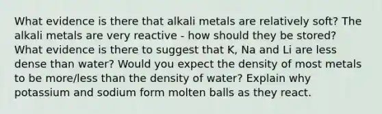 What evidence is there that alkali metals are relatively soft? The alkali metals are very reactive - how should they be stored? What evidence is there to suggest that K, Na and Li are less dense than water? Would you expect the density of most metals to be more/<a href='https://www.questionai.com/knowledge/k7BtlYpAMX-less-than' class='anchor-knowledge'>less than</a> the density of water? Explain why potassium and sodium form molten balls as they react.