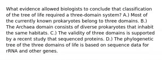 What evidence allowed biologists to conclude that classification of the tree of life required a three-domain system? A.) Most of the currently known prokaryotes belong to three domains. B.) The Archaea domain consists of diverse prokaryotes that inhabit the same habitats. C.) The validity of three domains is supported by a recent study that sequenced proteins. D.) The phylogenetic tree of the three domains of life is based on sequence data for rRNA and other genes.