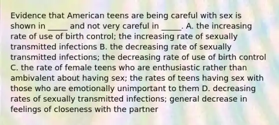 Evidence that American teens are being careful with sex is shown in _____ and not very careful in _____. A. the increasing rate of use of birth control; the increasing rate of sexually transmitted infections B. the decreasing rate of sexually transmitted infections; the decreasing rate of use of birth control C. the rate of female teens who are enthusiastic rather than ambivalent about having sex; the rates of teens having sex with those who are emotionally unimportant to them D. decreasing rates of sexually transmitted infections; general decrease in feelings of closeness with the partner