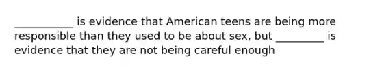 ___________ is evidence that American teens are being more responsible than they used to be about sex, but _________ is evidence that they are not being careful enough