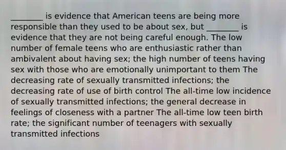 ________ is evidence that American teens are being more responsible than they used to be about sex, but ________ is evidence that they are not being careful enough. The low number of female teens who are enthusiastic rather than ambivalent about having sex; the high number of teens having sex with those who are emotionally unimportant to them The decreasing rate of sexually transmitted infections; the decreasing rate of use of birth control The all-time low incidence of sexually transmitted infections; the general decrease in feelings of closeness with a partner The all-time low teen birth rate; the significant number of teenagers with sexually transmitted infections