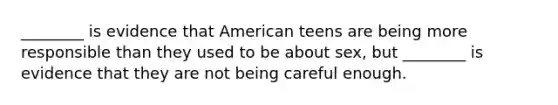 ________ is evidence that American teens are being more responsible than they used to be about sex, but ________ is evidence that they are not being careful enough.