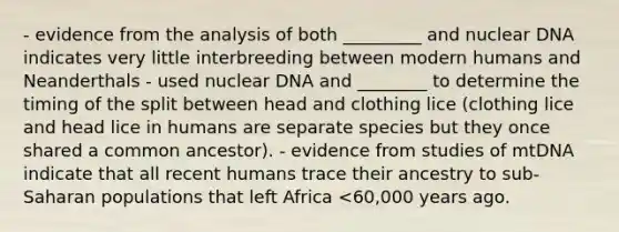 - evidence from the analysis of both _________ and nuclear DNA indicates very little interbreeding between modern humans and Neanderthals - used nuclear DNA and ________ to determine the timing of the split between head and clothing lice (clothing lice and head lice in humans are separate species but they once shared a common ancestor). - evidence from studies of mtDNA indicate that all recent humans trace their ancestry to sub-Saharan populations that left Africa <60,000 years ago.