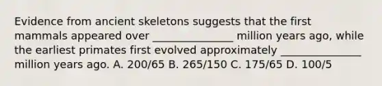 Evidence from ancient skeletons suggests that the first mammals appeared over _______________ million years ago, while the earliest primates first evolved approximately _______________ million years ago. A. 200/65 B. 265/150 C. 175/65 D. 100/5