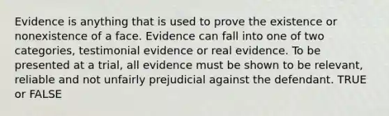 Evidence is anything that is used to prove the existence or nonexistence of a face. Evidence can fall into one of two categories, testimonial evidence or real evidence. To be presented at a trial, all evidence must be shown to be relevant, reliable and not unfairly prejudicial against the defendant. TRUE or FALSE