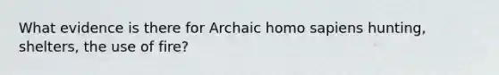 What evidence is there for Archaic homo sapiens hunting, shelters, the use of fire?