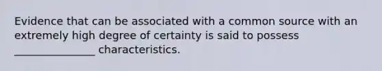 Evidence that can be associated with a common source with an extremely high degree of certainty is said to possess _______________ characteristics.