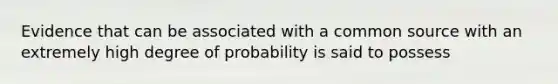 Evidence that can be associated with a common source with an extremely high degree of probability is said to possess