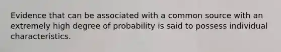 Evidence that can be associated with a common source with an extremely high degree of probability is said to possess individual characteristics.