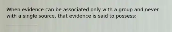 When evidence can be associated only with a group and never with a single source, that evidence is said to possess: _____________