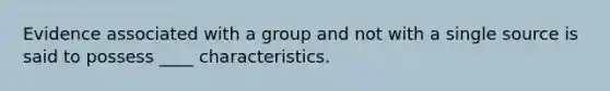 Evidence associated with a group and not with a single source is said to possess ____ characteristics.