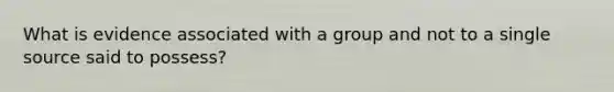 What is evidence associated with a group and not to a single source said to possess?