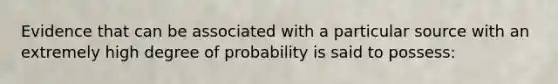 Evidence that can be associated with a particular source with an extremely high degree of probability is said to possess: