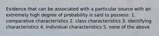 Evidence that can be associated with a particular source with an extremely high degree of probability is said to possess: 1. comparative characteristics 2. class characteristics 3. identifying characteristics 4. individual characteristics 5. none of the above