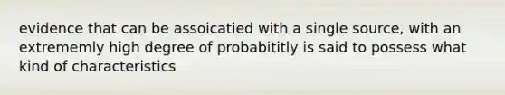 evidence that can be assoicatied with a single source, with an extrememly high degree of probabititly is said to possess what kind of characteristics